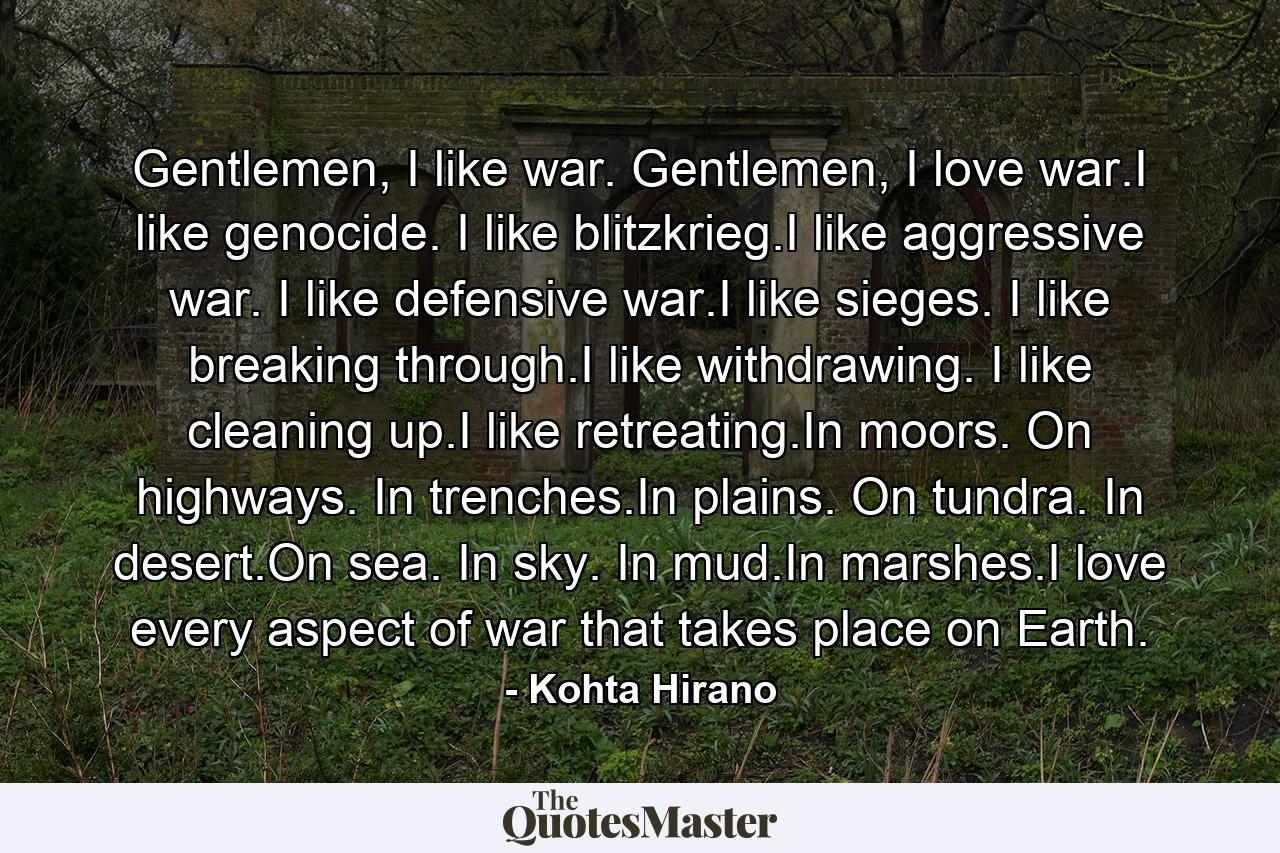 Gentlemen, I like war. Gentlemen, I love war.I like genocide. I like blitzkrieg.I like aggressive war. I like defensive war.I like sieges. I like breaking through.I like withdrawing. I like cleaning up.I like retreating.In moors. On highways. In trenches.In plains. On tundra. In desert.On sea. In sky. In mud.In marshes.I love every aspect of war that takes place on Earth. - Quote by Kohta Hirano