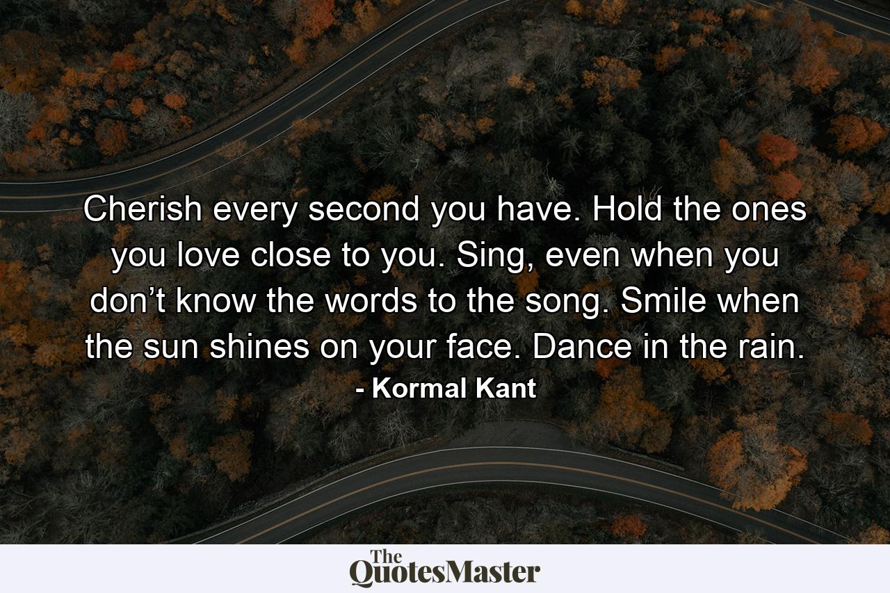 Cherish every second you have. Hold the ones you love close to you. Sing, even when you don’t know the words to the song. Smile when the sun shines on your face. Dance in the rain. - Quote by Kormal Kant