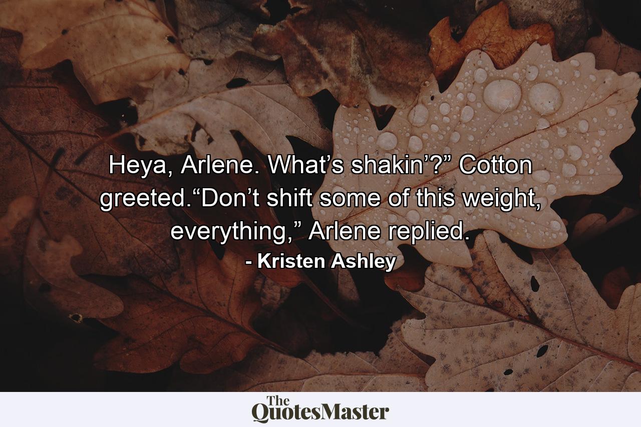 Heya, Arlene. What’s shakin’?” Cotton greeted.“Don’t shift some of this weight, everything,” Arlene replied. - Quote by Kristen Ashley