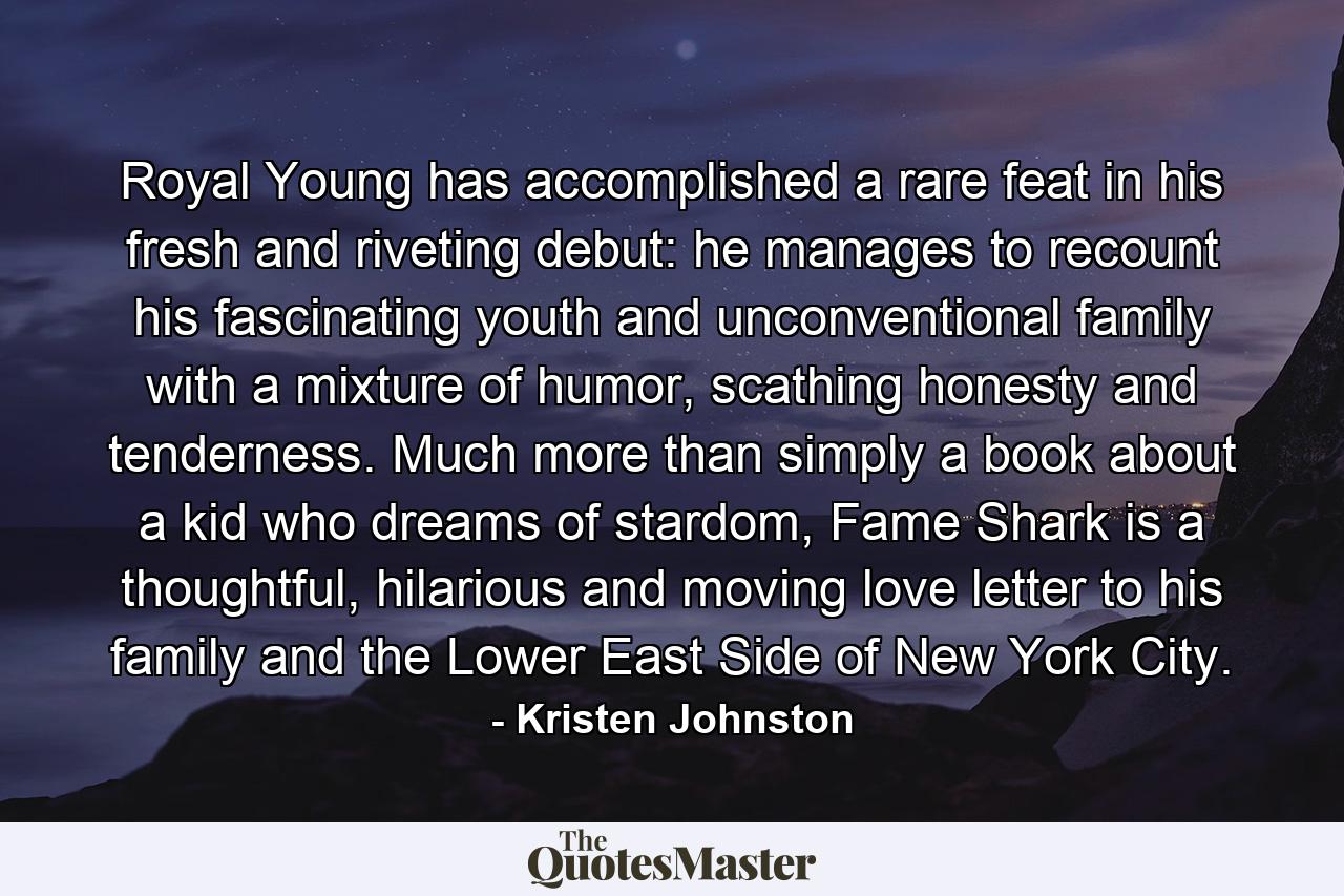 Royal Young has accomplished a rare feat in his fresh and riveting debut: he manages to recount his fascinating youth and unconventional family with a mixture of humor, scathing honesty and tenderness. Much more than simply a book about a kid who dreams of stardom, Fame Shark is a thoughtful, hilarious and moving love letter to his family and the Lower East Side of New York City. - Quote by Kristen Johnston