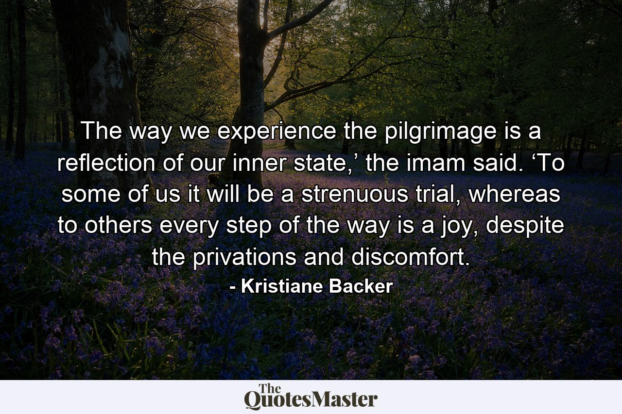 The way we experience the pilgrimage is a reflection of our inner state,’ the imam said. ‘To some of us it will be a strenuous trial, whereas to others every step of the way is a joy, despite the privations and discomfort. - Quote by Kristiane Backer