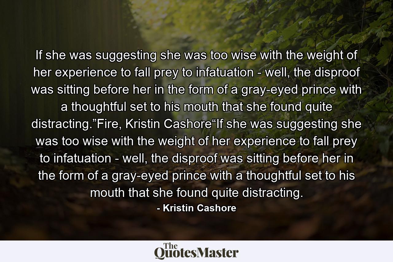 If she was suggesting she was too wise with the weight of her experience to fall prey to infatuation - well, the disproof was sitting before her in the form of a gray-eyed prince with a thoughtful set to his mouth that she found quite distracting.”Fire, Kristin Cashore“If she was suggesting she was too wise with the weight of her experience to fall prey to infatuation - well, the disproof was sitting before her in the form of a gray-eyed prince with a thoughtful set to his mouth that she found quite distracting. - Quote by Kristin Cashore