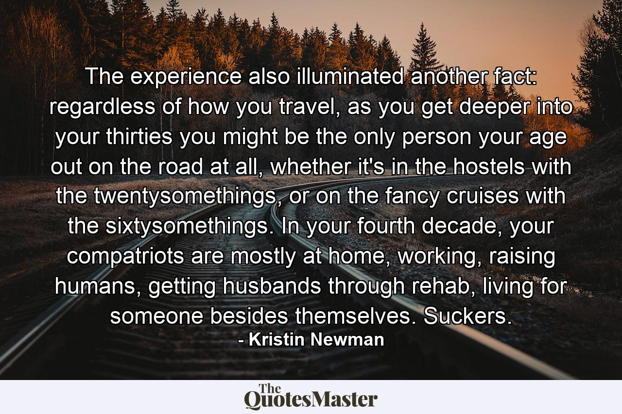 The experience also illuminated another fact: regardless of how you travel, as you get deeper into your thirties you might be the only person your age out on the road at all, whether it's in the hostels with the twentysomethings, or on the fancy cruises with the sixtysomethings. In your fourth decade, your compatriots are mostly at home, working, raising humans, getting husbands through rehab, living for someone besides themselves. Suckers. - Quote by Kristin Newman