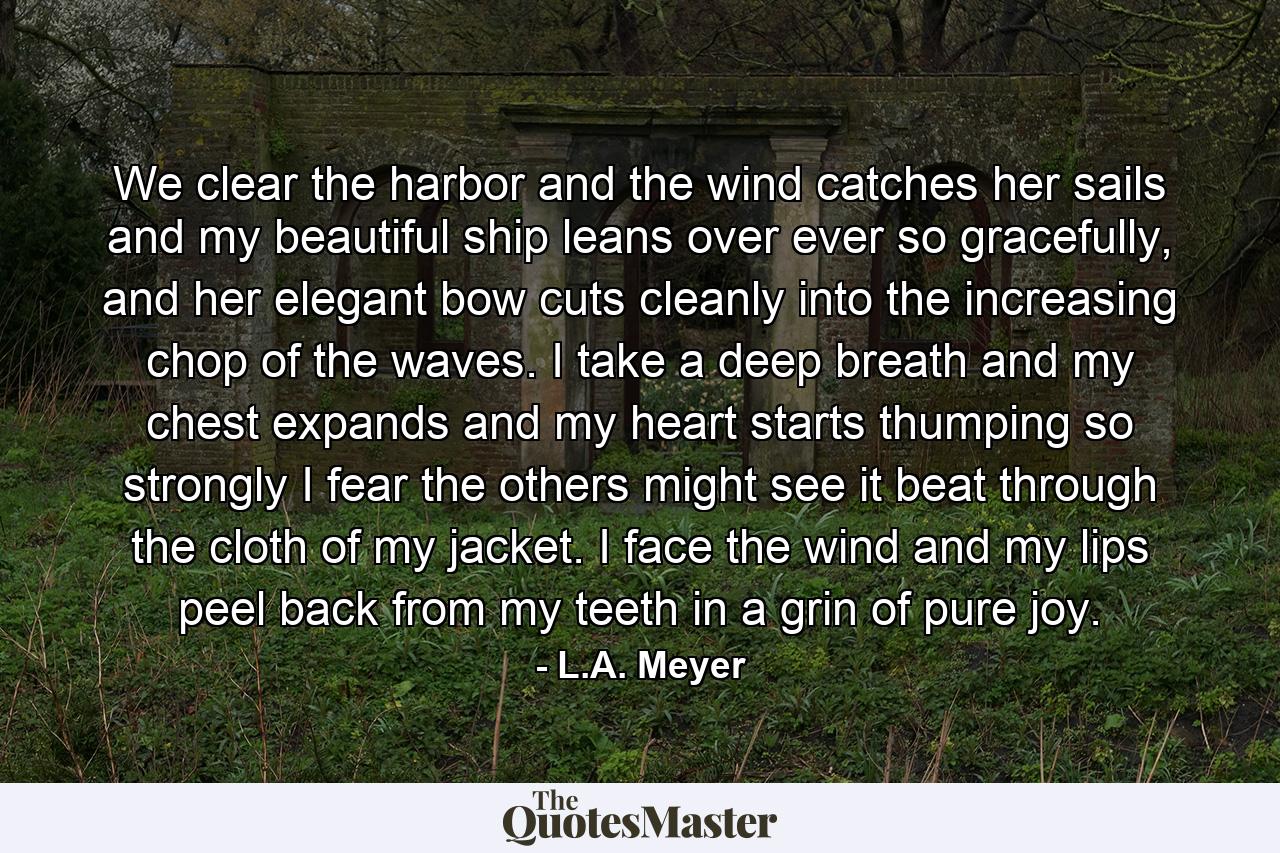 We clear the harbor and the wind catches her sails and my beautiful ship leans over ever so gracefully, and her elegant bow cuts cleanly into the increasing chop of the waves. I take a deep breath and my chest expands and my heart starts thumping so strongly I fear the others might see it beat through the cloth of my jacket. I face the wind and my lips peel back from my teeth in a grin of pure joy. - Quote by L.A. Meyer