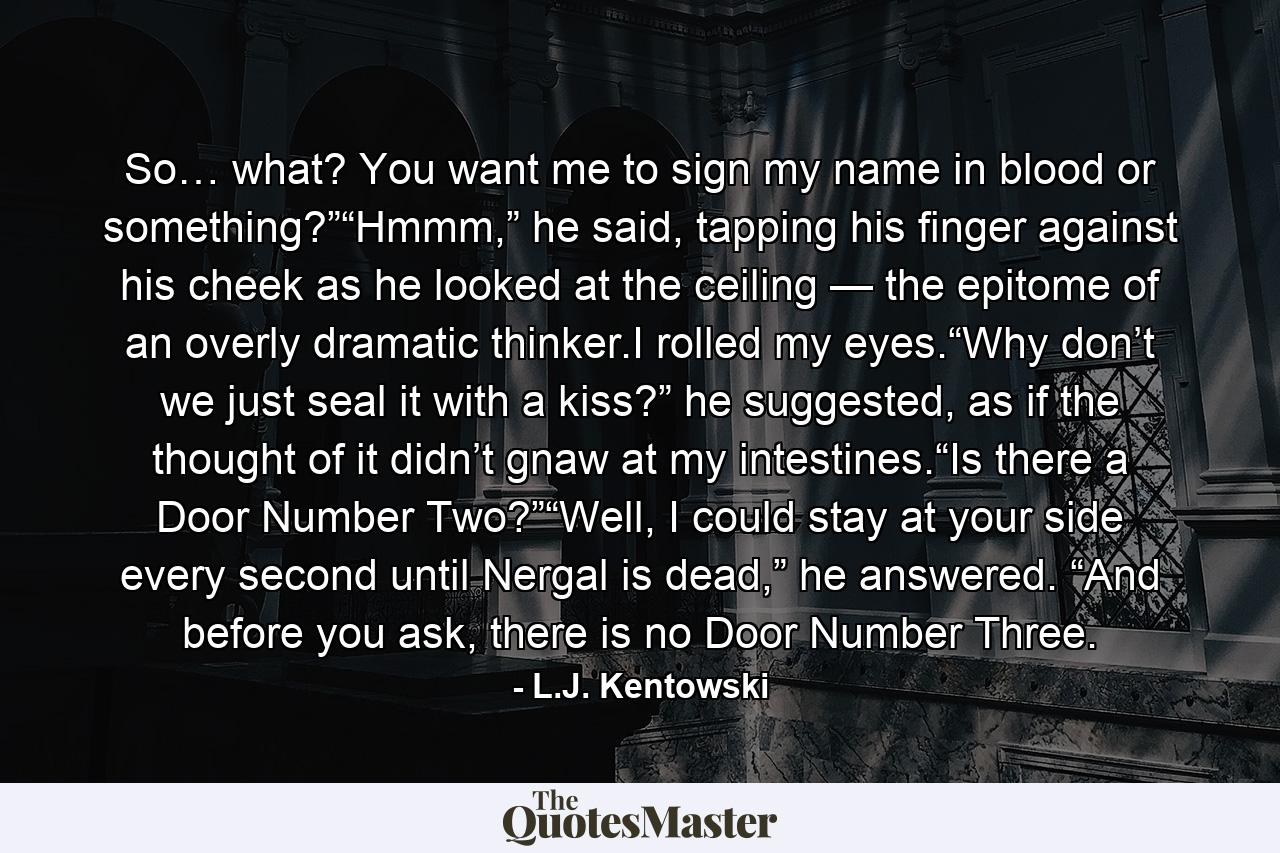 So… what? You want me to sign my name in blood or something?”“Hmmm,” he said, tapping his finger against his cheek as he looked at the ceiling — the epitome of an overly dramatic thinker.I rolled my eyes.“Why don’t we just seal it with a kiss?” he suggested, as if the thought of it didn’t gnaw at my intestines.“Is there a Door Number Two?”“Well, I could stay at your side every second until Nergal is dead,” he answered. “And before you ask, there is no Door Number Three. - Quote by L.J. Kentowski