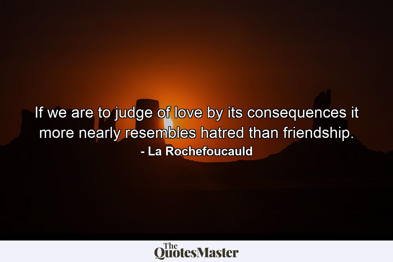 If we are to judge of love by its consequences  it more nearly resembles hatred than friendship. - Quote by La Rochefoucauld