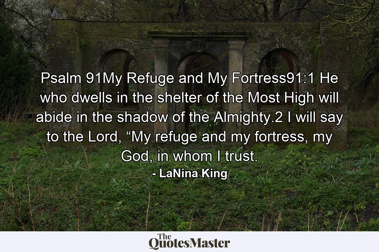 Psalm 91My Refuge and My Fortress91:1 He who dwells in the shelter of the Most High will abide in the shadow of the Almighty.2 I will say to the Lord, “My refuge and my fortress, my God, in whom I trust. - Quote by LaNina King