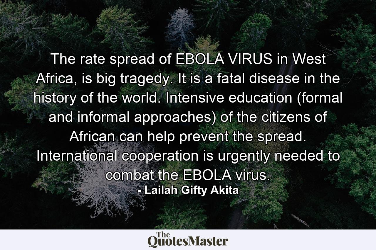 The rate spread of EBOLA VIRUS in West Africa, is big tragedy. It is a fatal disease in the history of the world. Intensive education (formal and informal approaches) of the citizens of African can help prevent the spread. International cooperation is urgently needed to combat the EBOLA virus. - Quote by Lailah Gifty Akita