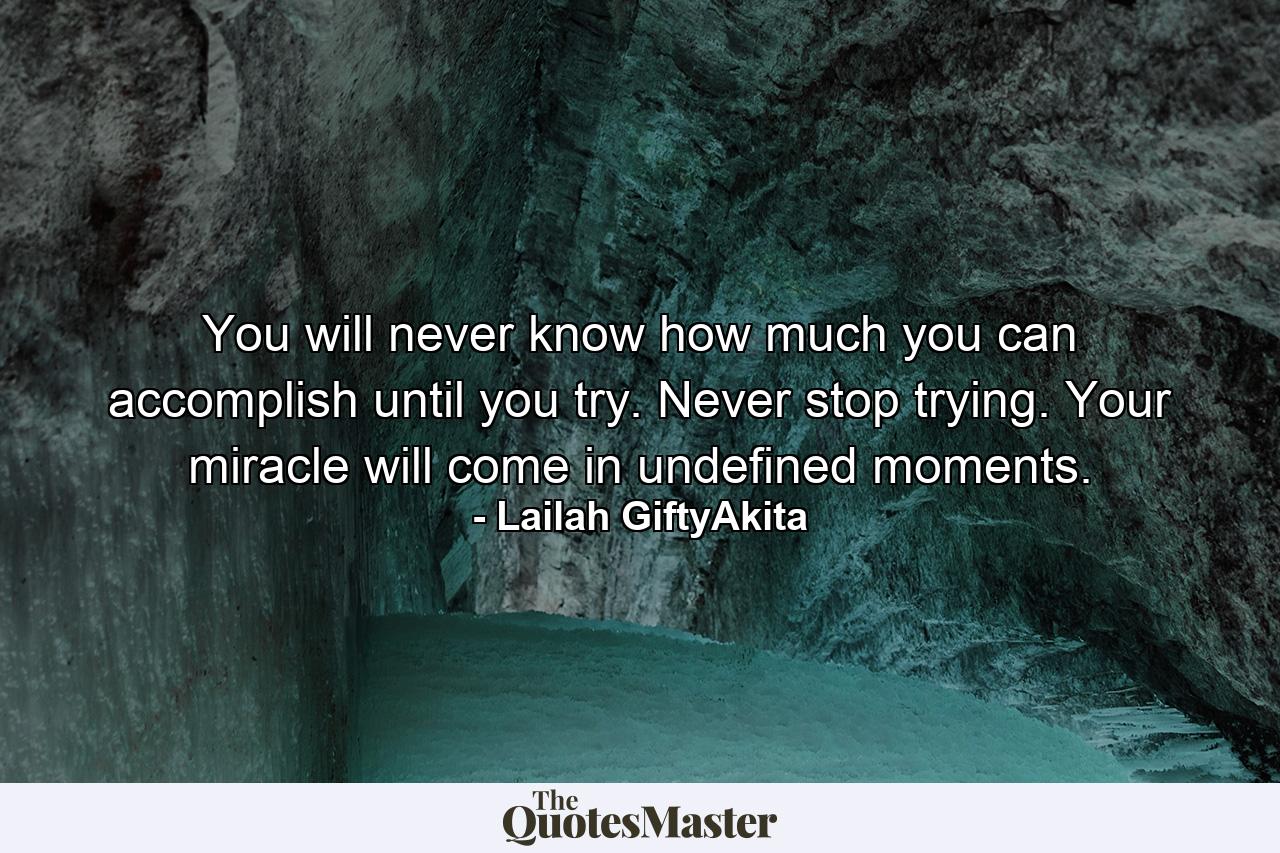 You will never know how much you can accomplish until you try. Never stop trying. Your miracle will come in undefined moments. - Quote by Lailah GiftyAkita