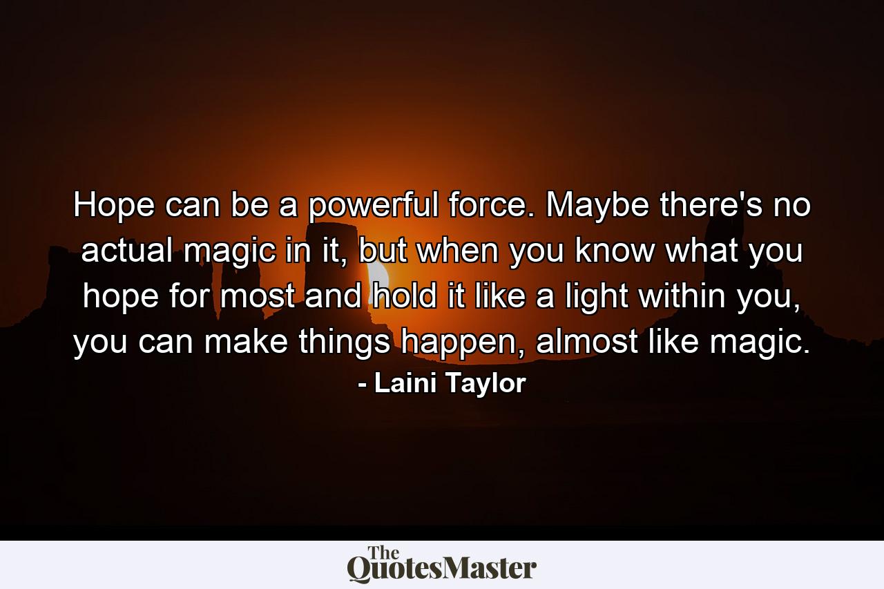 Hope can be a powerful force. Maybe there's no actual magic in it, but when you know what you hope for most and hold it like a light within you, you can make things happen, almost like magic. - Quote by Laini Taylor