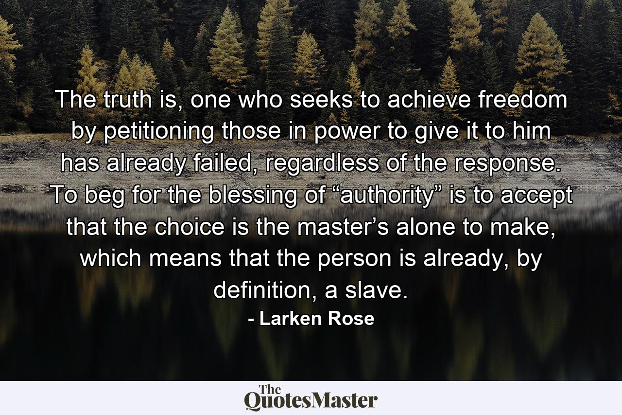 The truth is, one who seeks to achieve freedom by petitioning those in power to give it to him has already failed, regardless of the response. To beg for the blessing of “authority” is to accept that the choice is the master’s alone to make, which means that the person is already, by definition, a slave. - Quote by Larken Rose