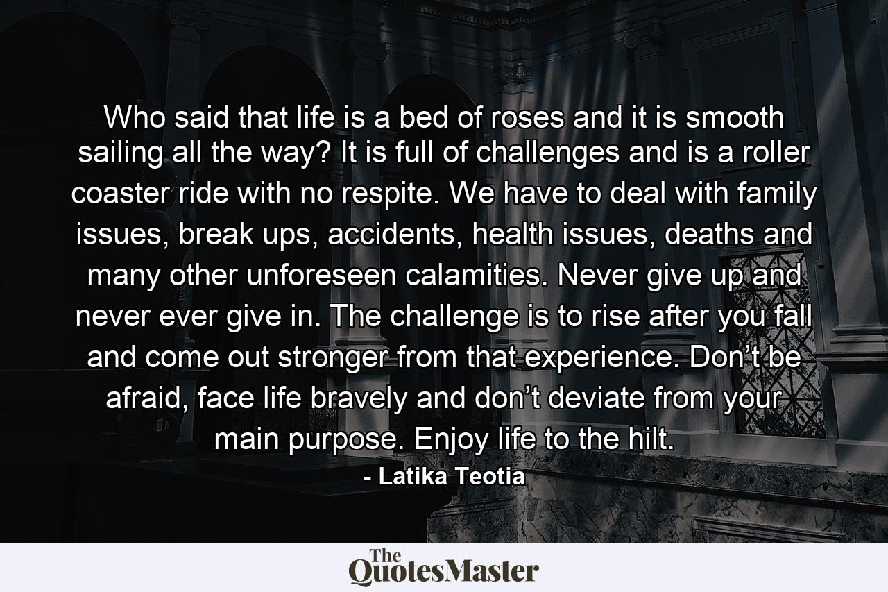 Who said that life is a bed of roses and it is smooth sailing all the way? It is full of challenges and is a roller coaster ride with no respite. We have to deal with family issues, break ups, accidents, health issues, deaths and many other unforeseen calamities. Never give up and never ever give in. The challenge is to rise after you fall and come out stronger from that experience. Don’t be afraid, face life bravely and don’t deviate from your main purpose. Enjoy life to the hilt. - Quote by Latika Teotia