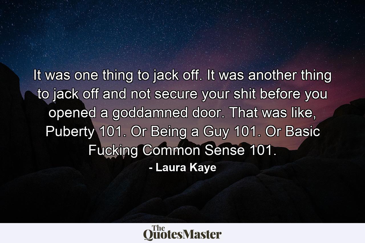 It was one thing to jack off. It was another thing to jack off and not secure your shit before you opened a goddamned door. That was like, Puberty 101. Or Being a Guy 101. Or Basic Fucking Common Sense 101. - Quote by Laura Kaye