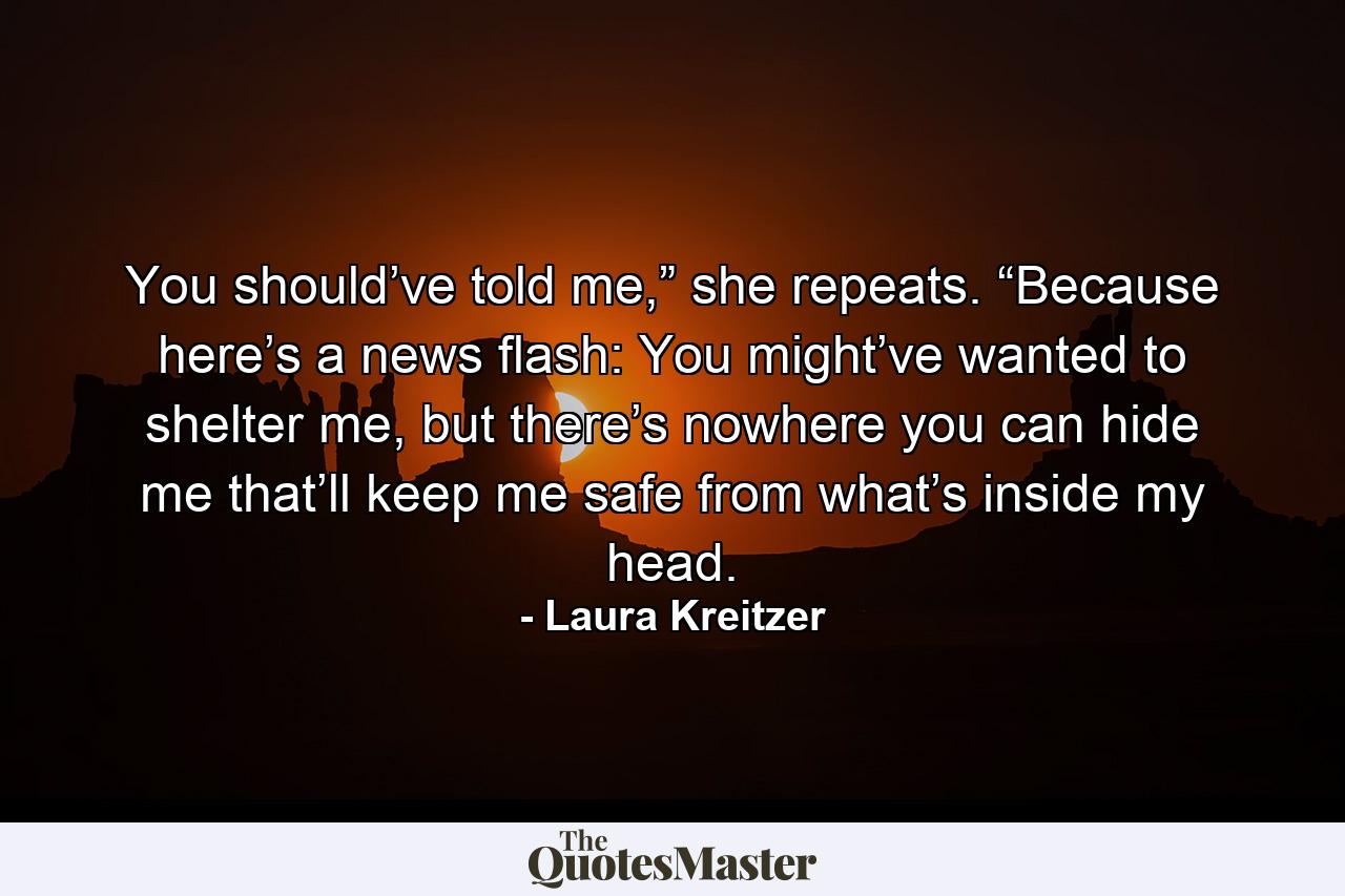 You should’ve told me,” she repeats. “Because here’s a news flash: You might’ve wanted to shelter me, but there’s nowhere you can hide me that’ll keep me safe from what’s inside my head. - Quote by Laura Kreitzer