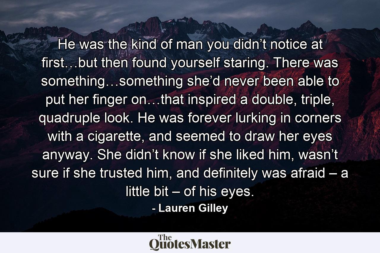 He was the kind of man you didn’t notice at first…but then found yourself staring. There was something…something she’d never been able to put her finger on…that inspired a double, triple, quadruple look. He was forever lurking in corners with a cigarette, and seemed to draw her eyes anyway. She didn’t know if she liked him, wasn’t sure if she trusted him, and definitely was afraid – a little bit – of his eyes. - Quote by Lauren Gilley