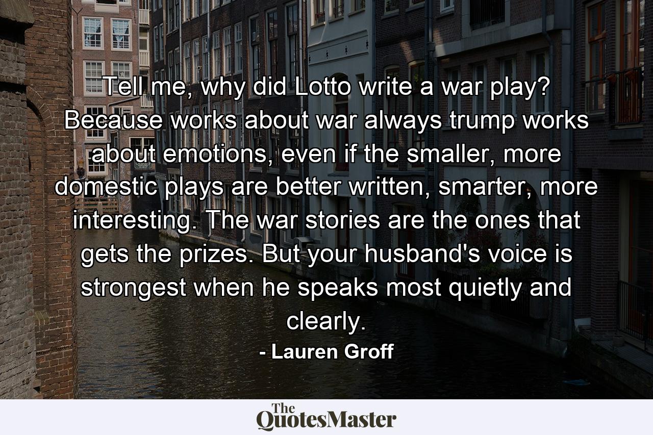 Tell me, why did Lotto write a war play? Because works about war always trump works about emotions, even if the smaller, more domestic plays are better written, smarter, more interesting. The war stories are the ones that gets the prizes. But your husband's voice is strongest when he speaks most quietly and clearly. - Quote by Lauren Groff