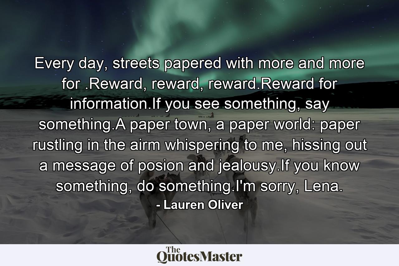 Every day, streets papered with more and more for .Reward, reward, reward.Reward for information.If you see something, say something.A paper town, a paper world: paper rustling in the airm whispering to me, hissing out a message of posion and jealousy.If you know something, do something.I'm sorry, Lena. - Quote by Lauren Oliver