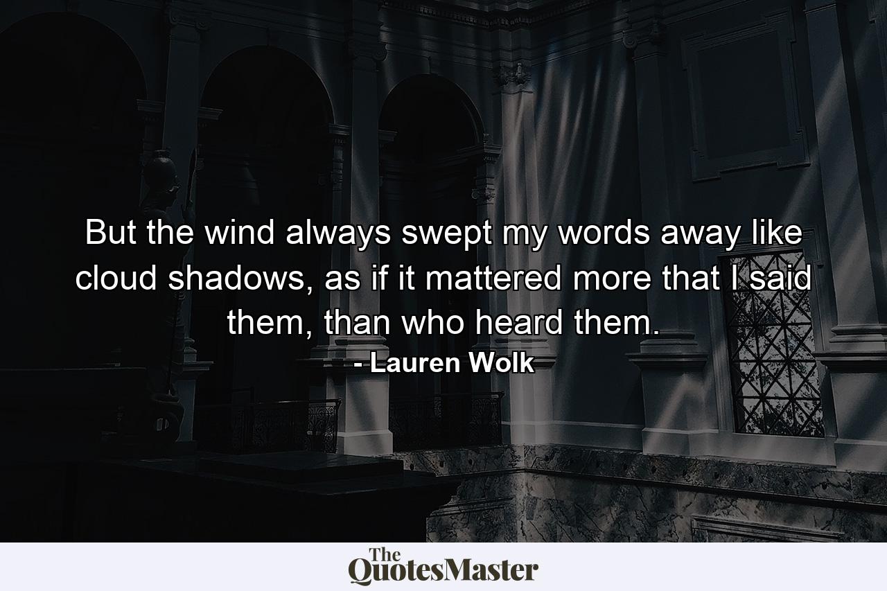 But the wind always swept my words away like cloud shadows, as if it mattered more that I said them, than who heard them. - Quote by Lauren Wolk