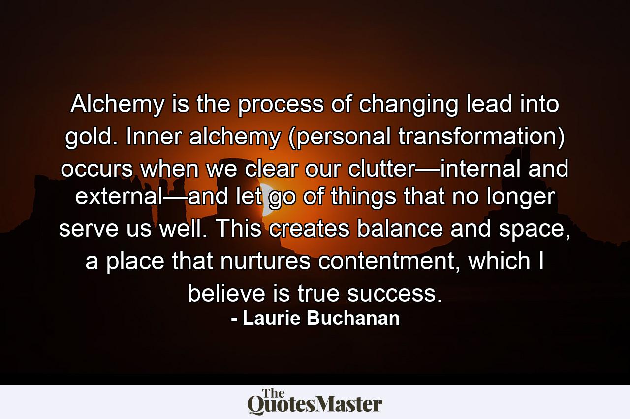 Alchemy is the process of changing lead into gold. Inner alchemy (personal transformation) occurs when we clear our clutter—internal and external—and let go of things that no longer serve us well. This creates balance and space, a place that nurtures contentment, which I believe is true success. - Quote by Laurie Buchanan