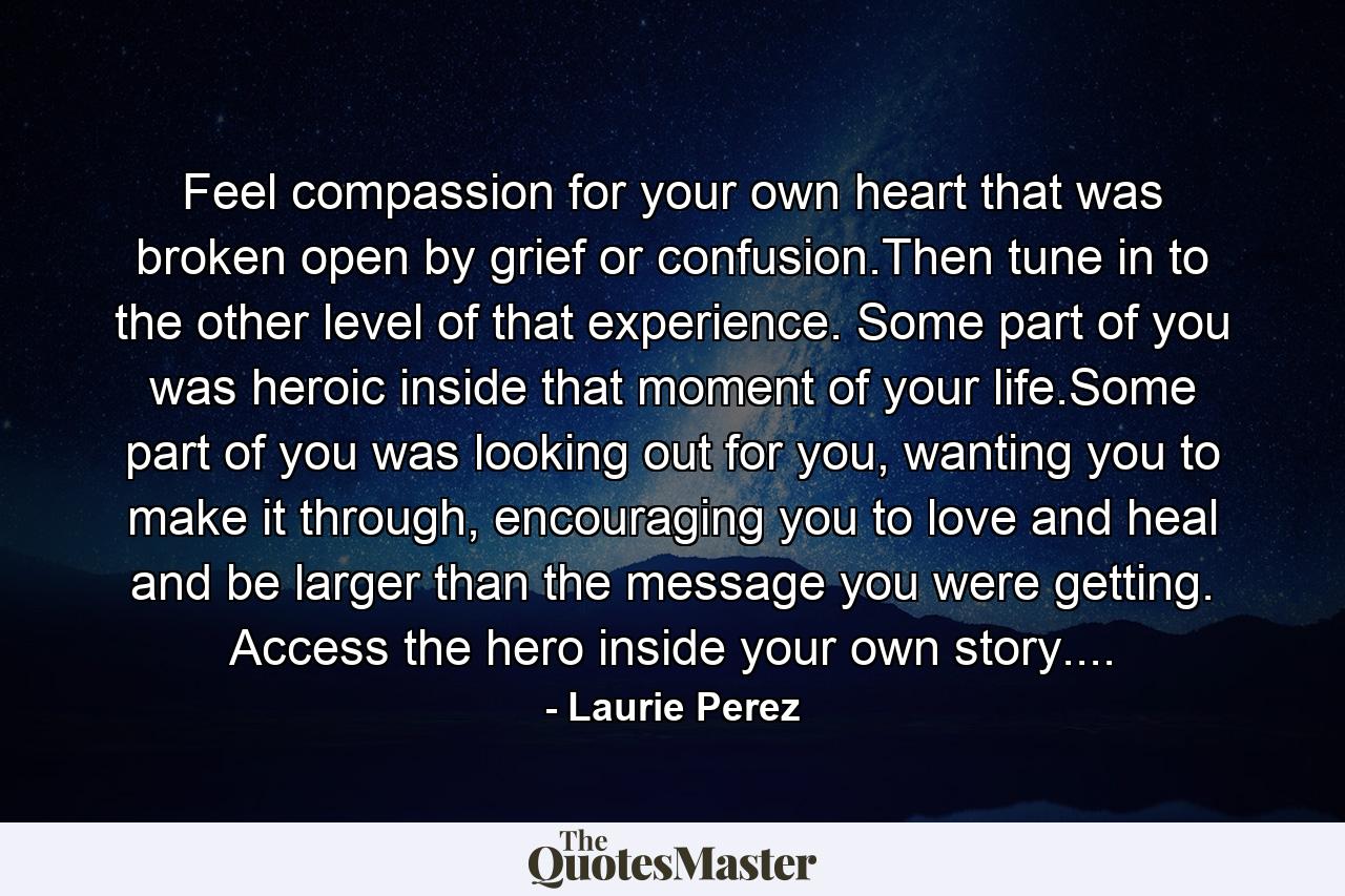 Feel compassion for your own heart that was broken open by grief or confusion.Then tune in to the other level of that experience. Some part of you was heroic inside that moment of your life.Some part of you was looking out for you, wanting you to make it through, encouraging you to love and heal and be larger than the message you were getting. Access the hero inside your own story.... - Quote by Laurie Perez