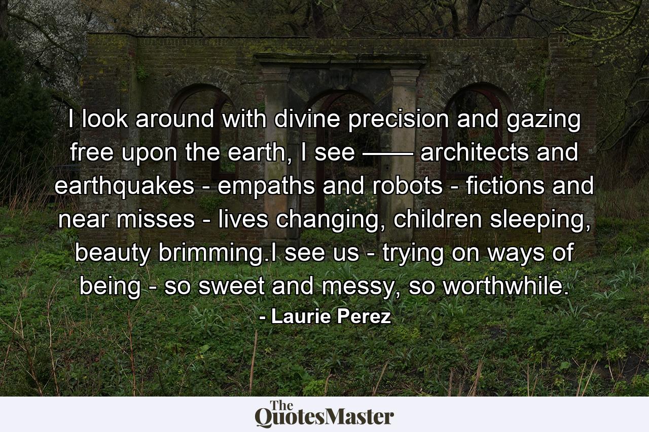 I look around with divine precision and gazing free upon the earth, I see —— architects and earthquakes - empaths and robots - fictions and near misses - lives changing, children sleeping, beauty brimming.I see us - trying on ways of being - so sweet and messy, so worthwhile. - Quote by Laurie Perez