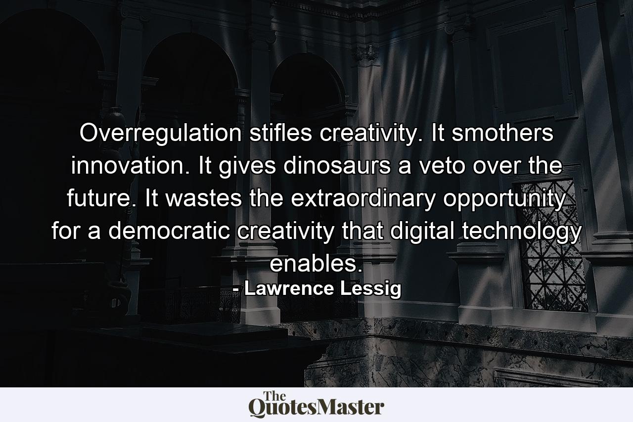 Overregulation stifles creativity. It smothers innovation. It gives dinosaurs a veto over the future. It wastes the extraordinary opportunity for a democratic creativity that digital technology enables. - Quote by Lawrence Lessig