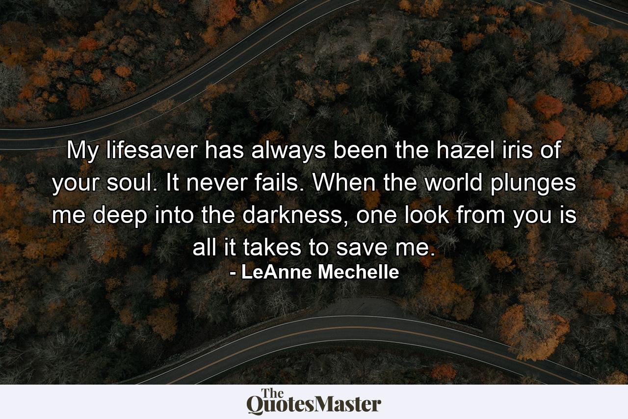 My lifesaver has always been the hazel iris of your soul. It never fails. When the world plunges me deep into the darkness, one look from you is all it takes to save me. - Quote by LeAnne Mechelle