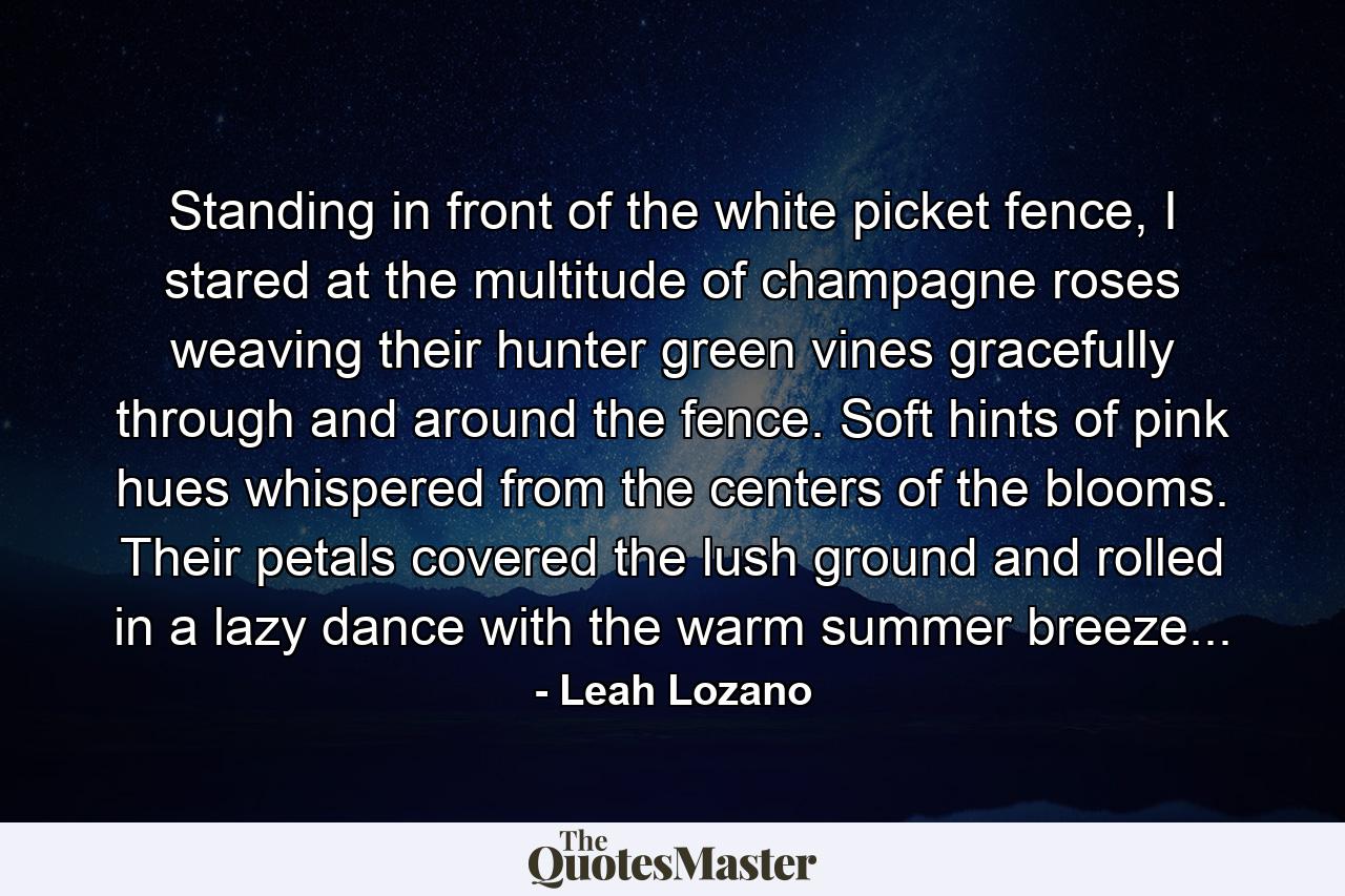 Standing in front of the white picket fence, I stared at the multitude of champagne roses weaving their hunter green vines gracefully through and around the fence. Soft hints of pink hues whispered from the centers of the blooms. Their petals covered the lush ground and rolled in a lazy dance with the warm summer breeze... - Quote by Leah Lozano