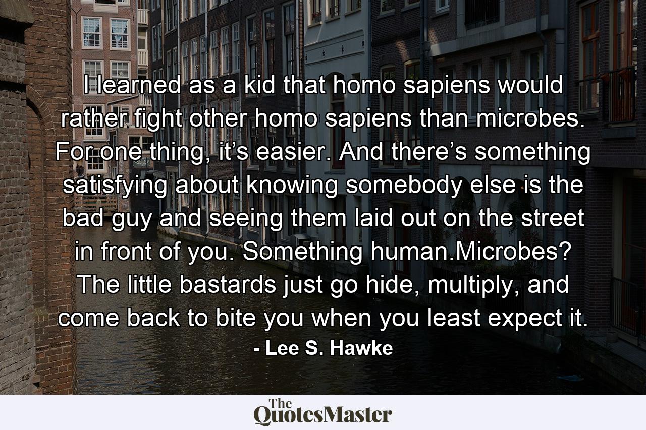 I learned as a kid that homo sapiens would rather fight other homo sapiens than microbes. For one thing, it’s easier. And there’s something satisfying about knowing somebody else is the bad guy and seeing them laid out on the street in front of you. Something human.Microbes? The little bastards just go hide, multiply, and come back to bite you when you least expect it. - Quote by Lee S. Hawke