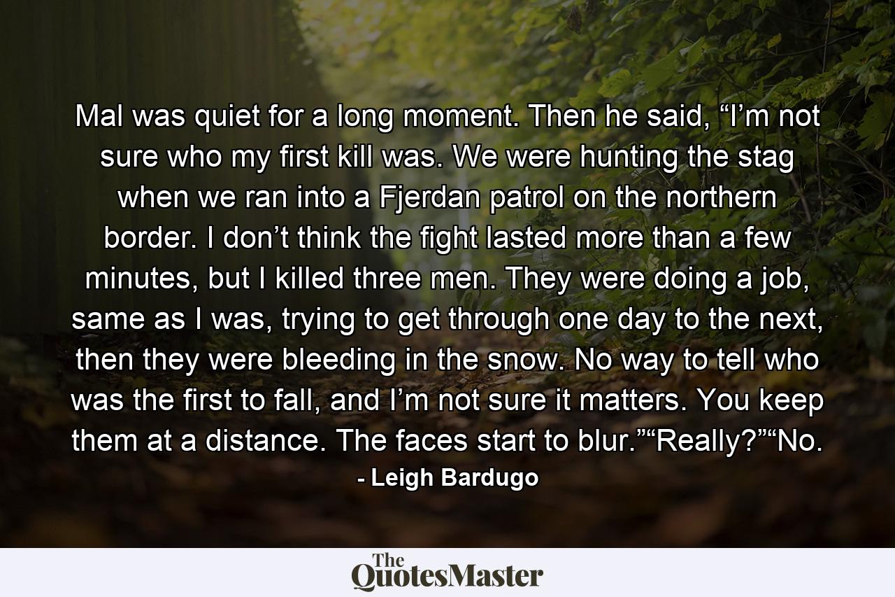 Mal was quiet for a long moment. Then he said, “I’m not sure who my first kill was. We were hunting the stag when we ran into a Fjerdan patrol on the northern border. I don’t think the fight lasted more than a few minutes, but I killed three men. They were doing a job, same as I was, trying to get through one day to the next, then they were bleeding in the snow. No way to tell who was the first to fall, and I’m not sure it matters. You keep them at a distance. The faces start to blur.”“Really?”“No. - Quote by Leigh Bardugo