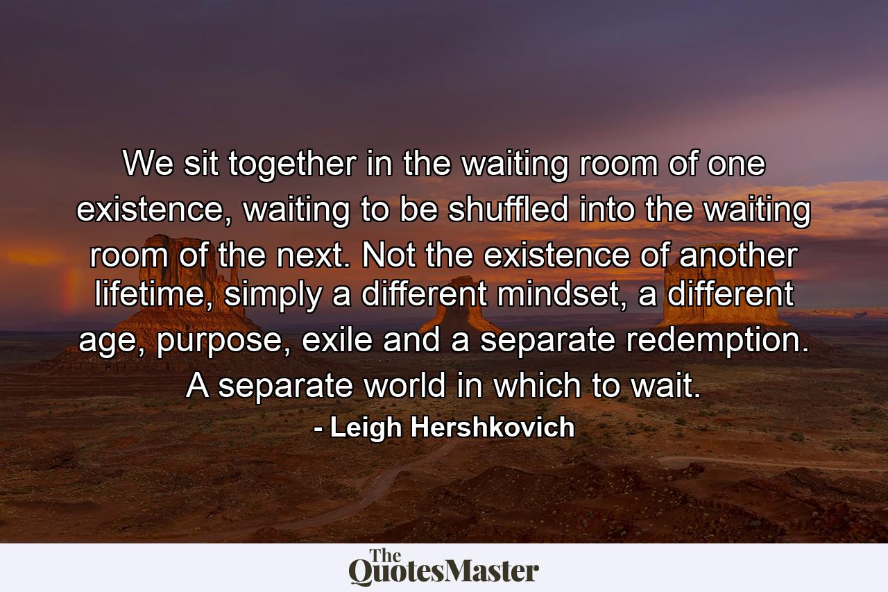 We sit together in the waiting room of one existence, waiting to be shuffled into the waiting room of the next. Not the existence of another lifetime, simply a different mindset, a different age, purpose, exile and a separate redemption. A separate world in which to wait. - Quote by Leigh Hershkovich