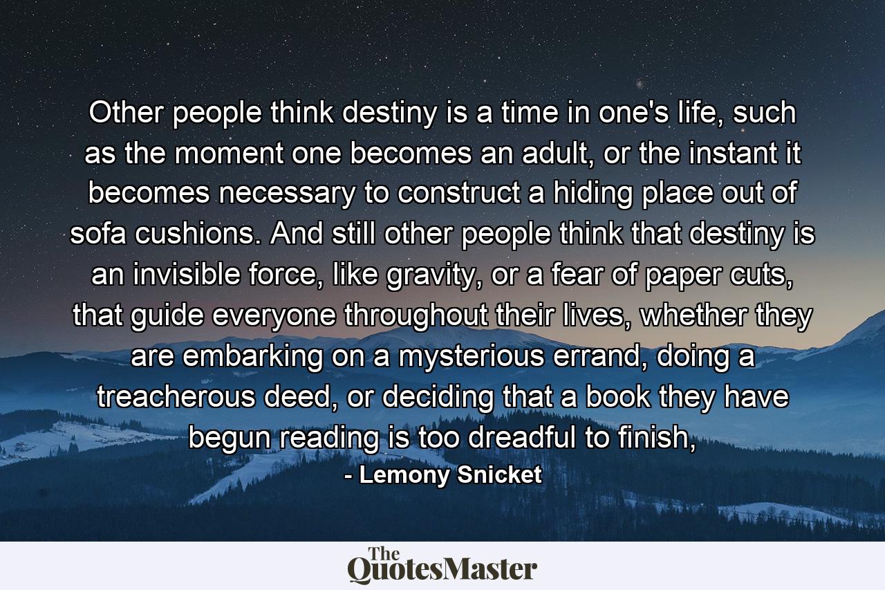 Other people think destiny is a time in one's life, such as the moment one becomes an adult, or the instant it becomes necessary to construct a hiding place out of sofa cushions. And still other people think that destiny is an invisible force, like gravity, or a fear of paper cuts, that guide everyone throughout their lives, whether they are embarking on a mysterious errand, doing a treacherous deed, or deciding that a book they have begun reading is too dreadful to finish, - Quote by Lemony Snicket