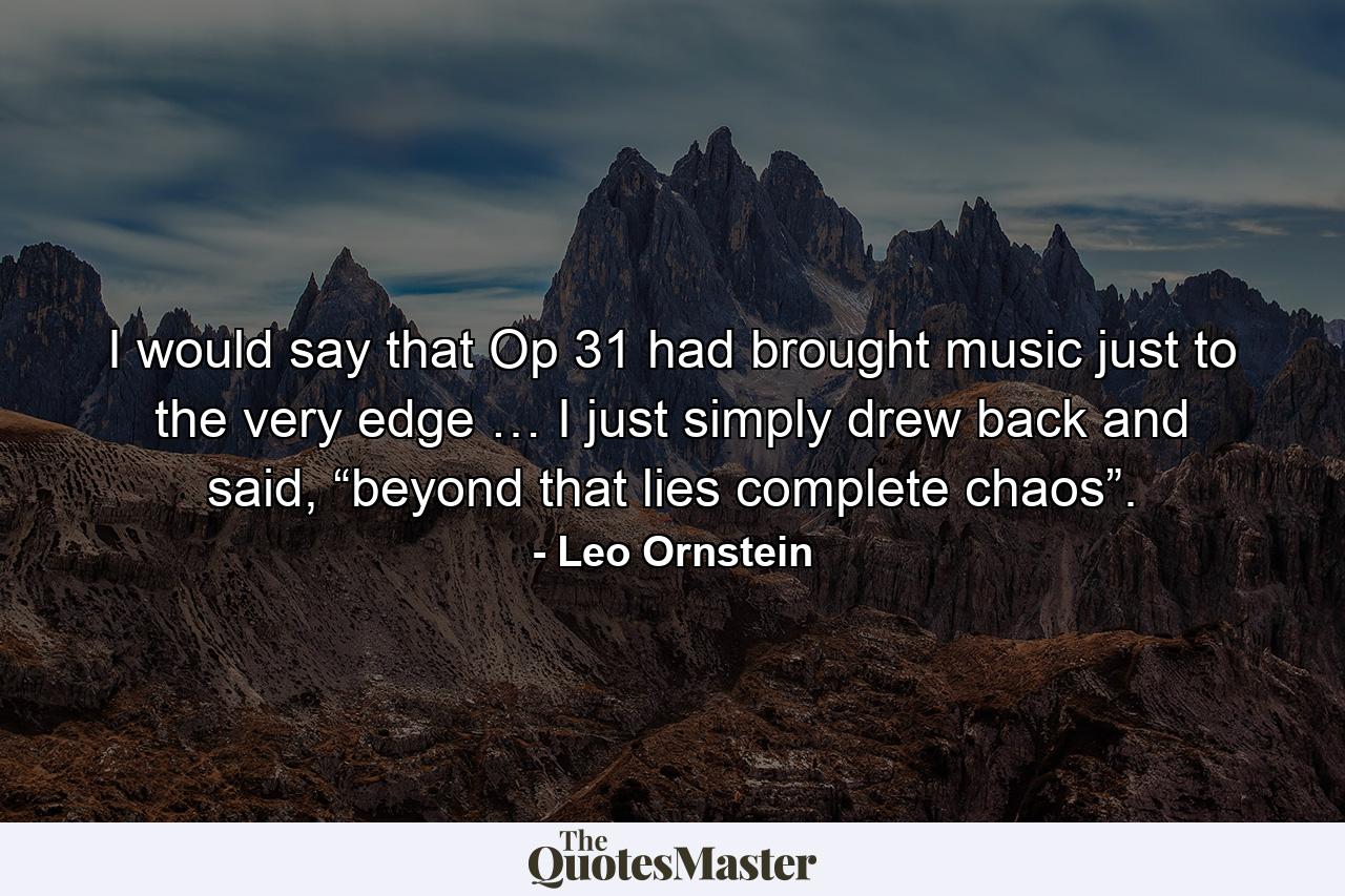 I would say that Op 31 had brought music just to the very edge … I just simply drew back and said, “beyond that lies complete chaos”. - Quote by Leo Ornstein