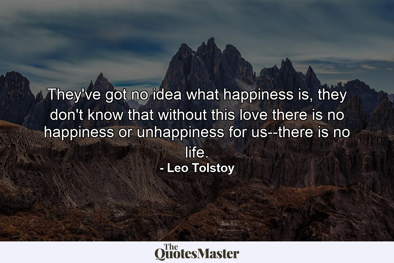 They've got no idea what happiness is, they don't know that without this love there is no happiness or unhappiness for us--there is no life. - Quote by Leo Tolstoy