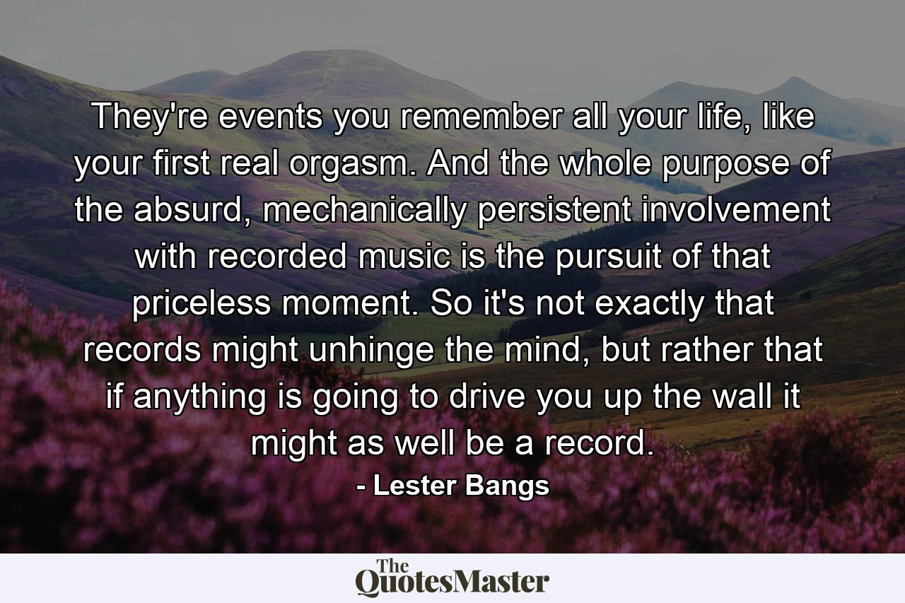 They're events you remember all your life, like your first real orgasm. And the whole purpose of the absurd, mechanically persistent involvement with recorded music is the pursuit of that priceless moment. So it's not exactly that records might unhinge the mind, but rather that if anything is going to drive you up the wall it might as well be a record. - Quote by Lester Bangs