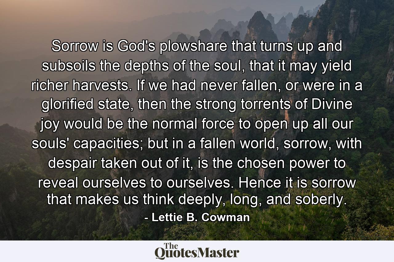 Sorrow is God's plowshare that turns up and subsoils the depths of the soul, that it may yield richer harvests. If we had never fallen, or were in a glorified state, then the strong torrents of Divine joy would be the normal force to open up all our souls' capacities; but in a fallen world, sorrow, with despair taken out of it, is the chosen power to reveal ourselves to ourselves. Hence it is sorrow that makes us think deeply, long, and soberly. - Quote by Lettie B. Cowman