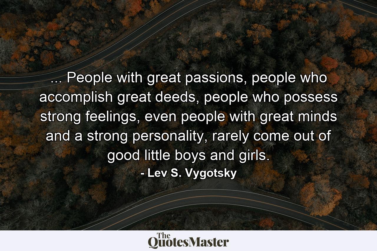 ... People with great passions, people who accomplish great deeds, people who possess strong feelings, even people with great minds and a strong personality, rarely come out of good little boys and girls. - Quote by Lev S. Vygotsky