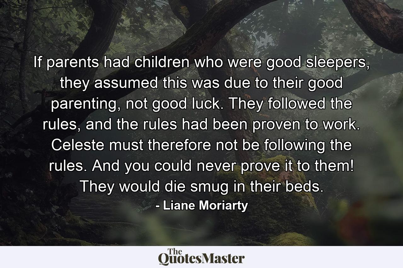 If parents had children who were good sleepers, they assumed this was due to their good parenting, not good luck. They followed the rules, and the rules had been proven to work. Celeste must therefore not be following the rules. And you could never prove it to them! They would die smug in their beds. - Quote by Liane Moriarty