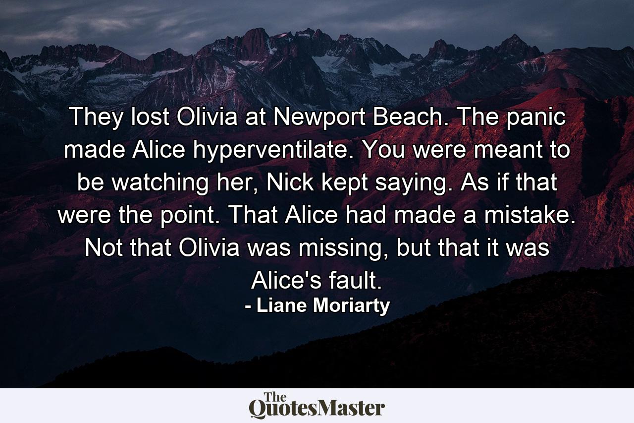 They lost Olivia at Newport Beach. The panic made Alice hyperventilate. You were meant to be watching her, Nick kept saying. As if that were the point. That Alice had made a mistake. Not that Olivia was missing, but that it was Alice's fault. - Quote by Liane Moriarty