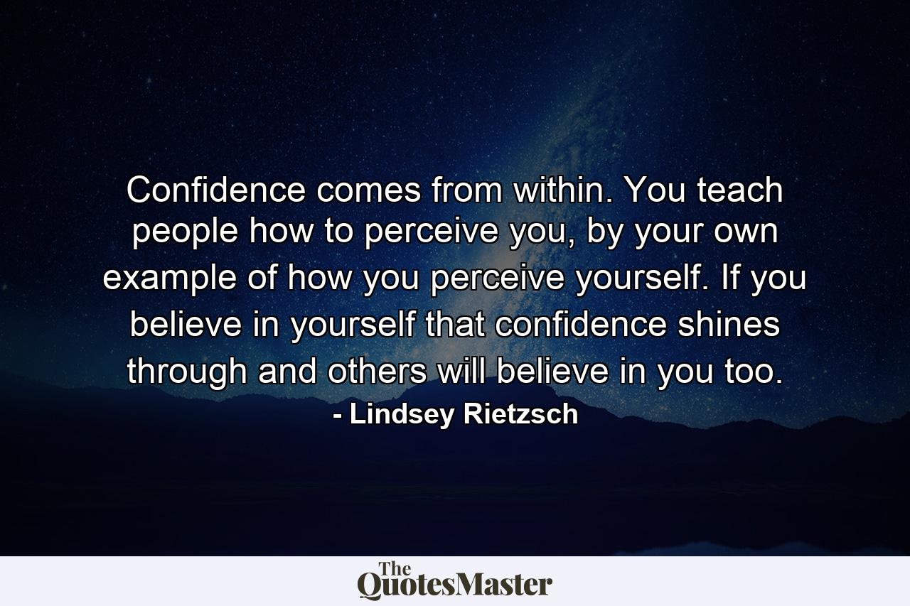 Confidence comes from within. You teach people how to perceive you, by your own example of how you perceive yourself. If you believe in yourself that confidence shines through and others will believe in you too. - Quote by Lindsey Rietzsch