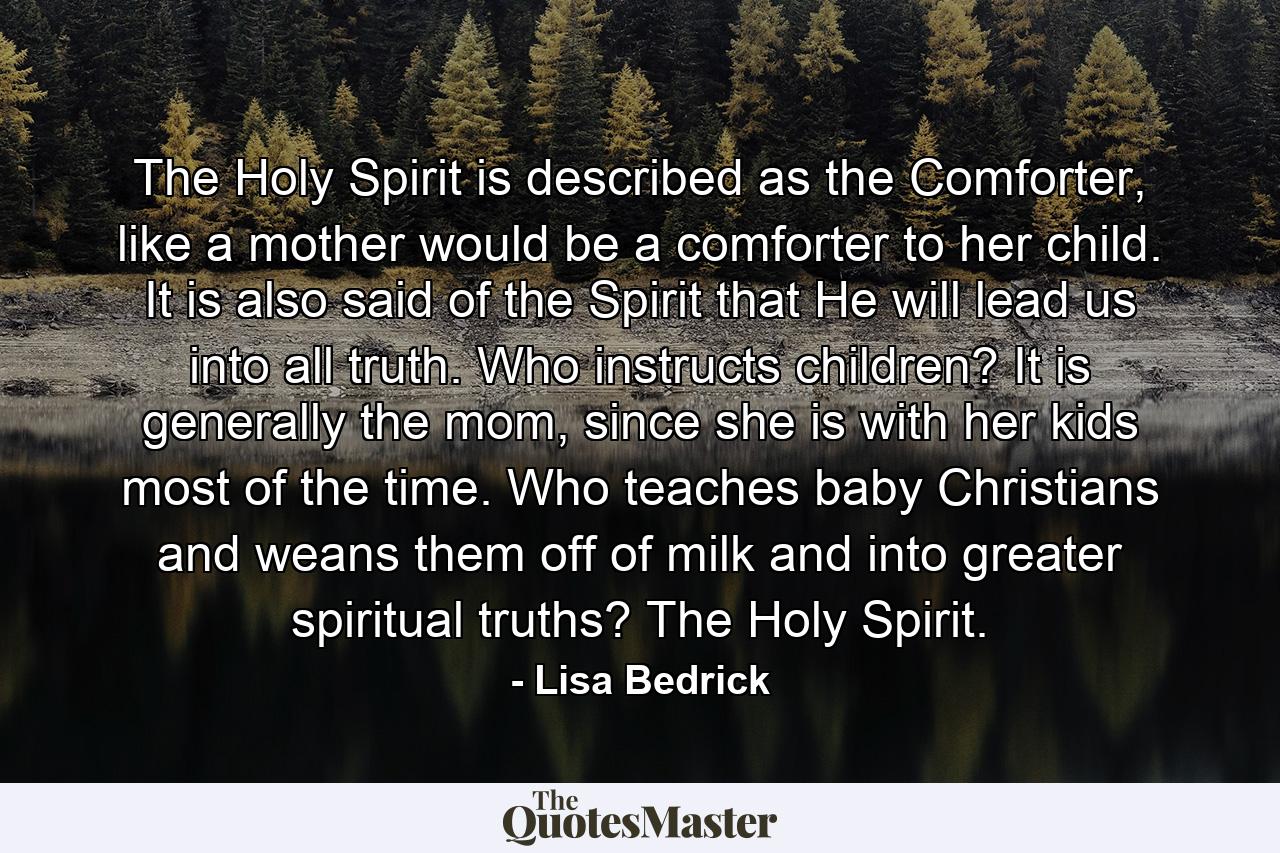 The Holy Spirit is described as the Comforter, like a mother would be a comforter to her child.  It is also said of the Spirit that He will lead us into all truth.  Who instructs children?  It is generally the mom, since she is with her kids most of the time. Who teaches baby Christians and weans them off of milk and into greater spiritual truths?  The Holy Spirit.  - Quote by Lisa Bedrick