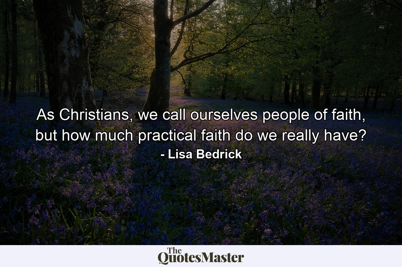 As Christians, we call ourselves people of faith, but how much practical faith do we really have? - Quote by Lisa Bedrick