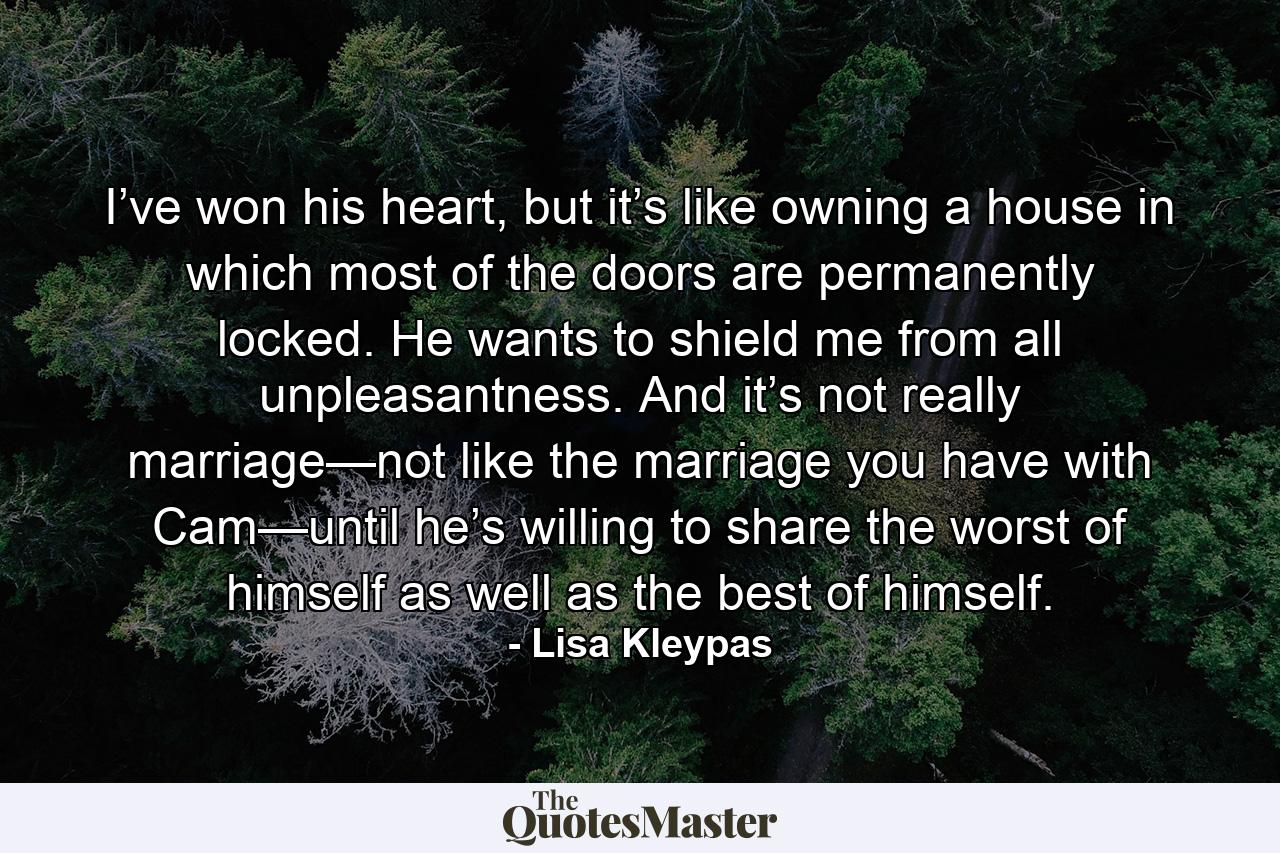 I’ve won his heart, but it’s like owning a house in which most of the doors are permanently locked. He wants to shield me from all unpleasantness. And it’s not really marriage—not like the marriage you have with Cam—until he’s willing to share the worst of himself as well as the best of himself. - Quote by Lisa Kleypas