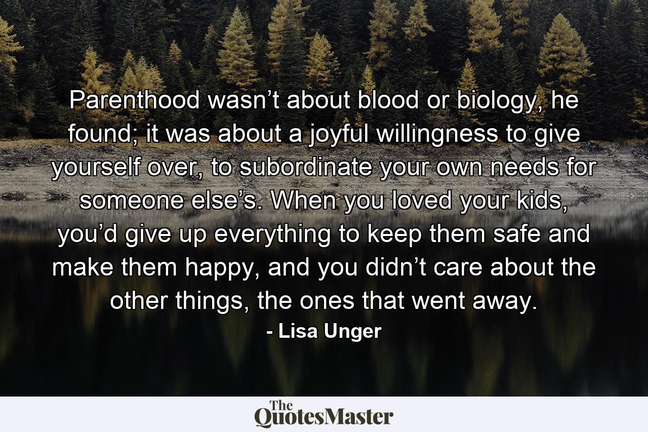 Parenthood wasn’t about blood or biology, he found; it was about a joyful willingness to give yourself over, to subordinate your own needs for someone else’s. When you loved your kids, you’d give up everything to keep them safe and make them happy, and you didn’t care about the other things, the ones that went away. - Quote by Lisa Unger