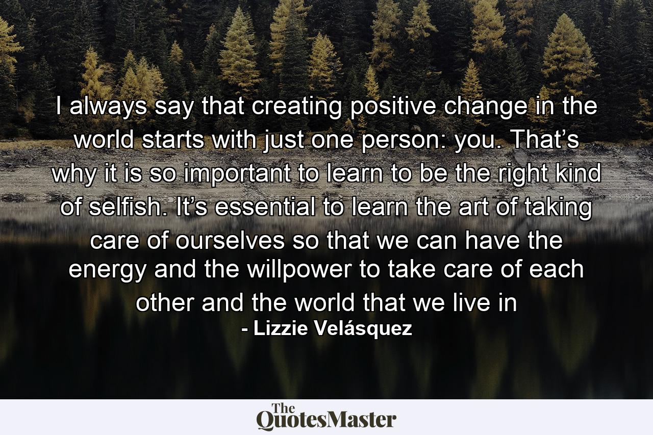 I always say that creating positive change in the world starts with just one person: you. That’s why it is so important to learn to be the right kind of selfish. It’s essential to learn the art of taking care of ourselves so that we can have the energy and the willpower to take care of each other and the world that we live in - Quote by Lizzie Velásquez