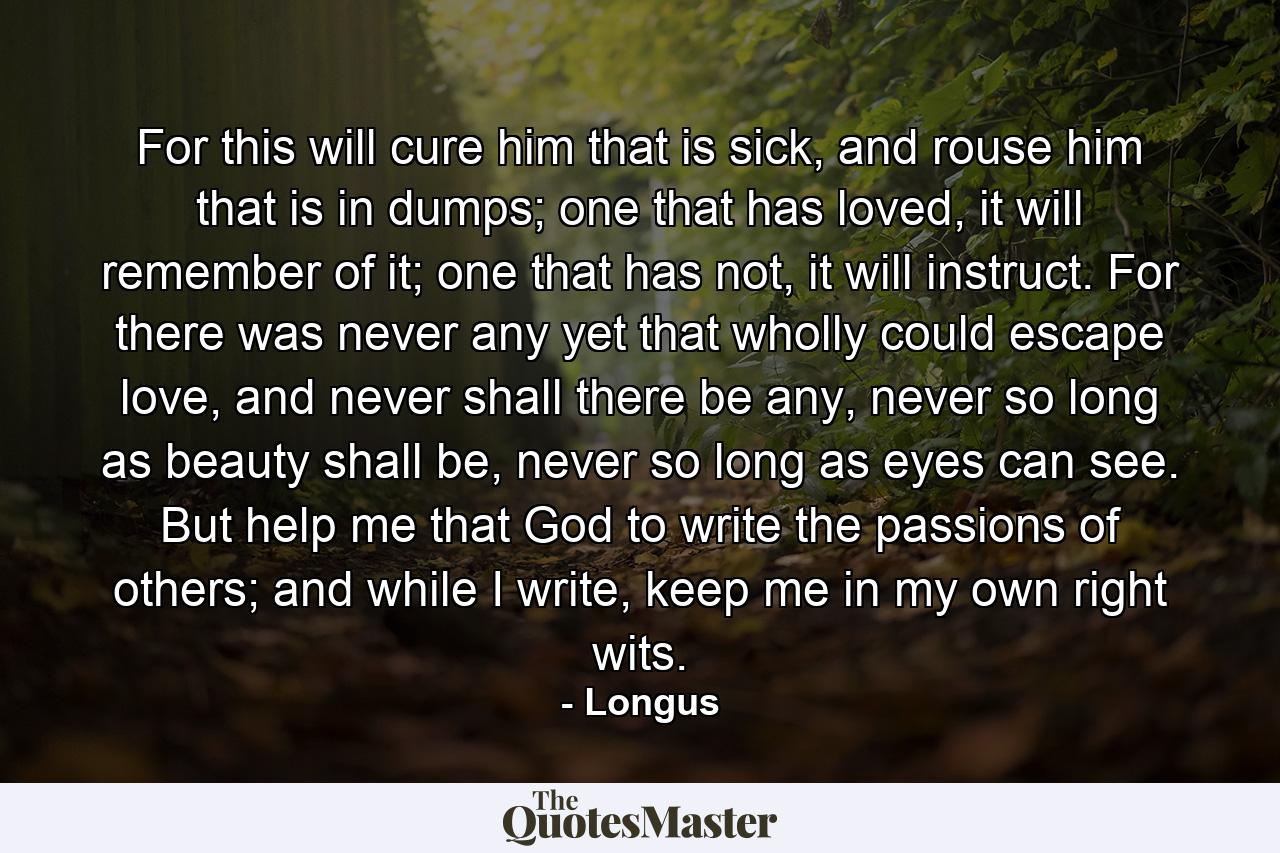 For this will cure him that is sick, and rouse him that is in dumps; one that has loved, it will remember of it; one that has not, it will instruct. For there was never any yet that wholly could escape love, and never shall there be any, never so long as beauty shall be, never so long as eyes can see. But help me that God to write the passions of others; and while I write, keep me in my own right wits. - Quote by Longus