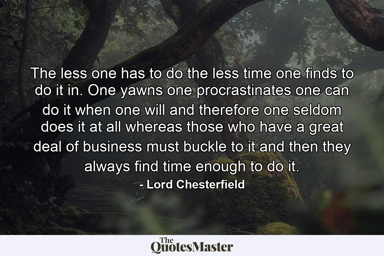 The less one has to do  the less time one finds to do it in. One yawns  one procrastinates  one can do it when one will  and  therefore  one seldom does it at all  whereas those who have a great deal of business must buckle to it  and then they always find time enough to do it. - Quote by Lord Chesterfield