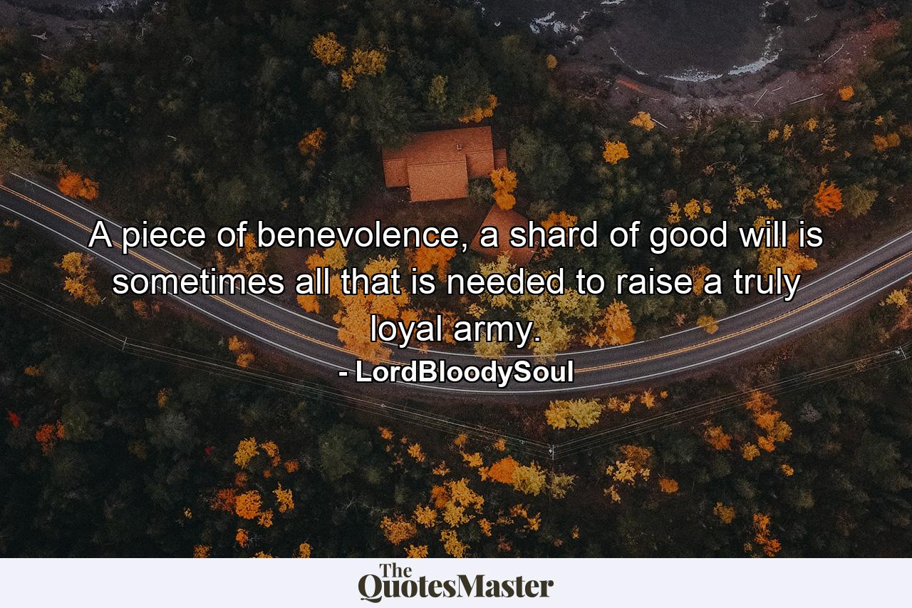 A piece of benevolence, a shard of good will is sometimes all that is needed to raise a truly loyal army. - Quote by LordBloodySoul