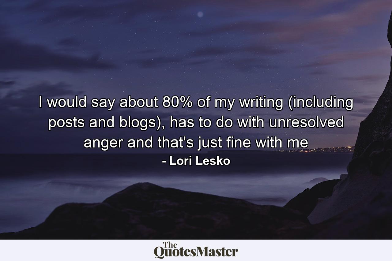 I would say about 80% of my writing (including posts and blogs), has to do with unresolved anger and that's just fine with me - Quote by Lori Lesko