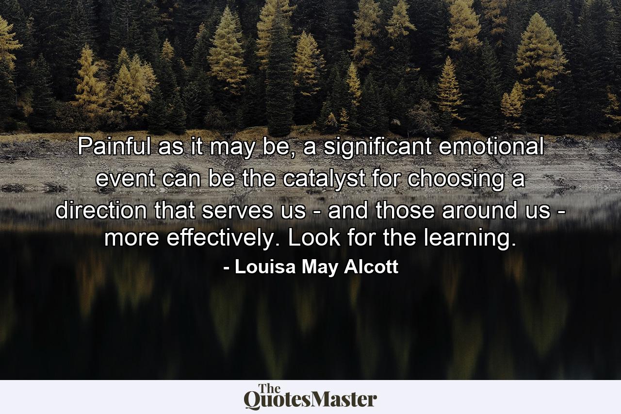 Painful as it may be, a significant emotional event can be the catalyst for choosing a direction that serves us - and those around us - more effectively. Look for the learning. - Quote by Louisa May Alcott